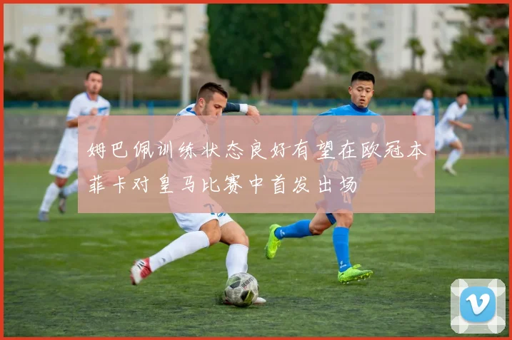 姆巴佩训练状态良好有望在欧冠本菲卡对皇马比赛中首发出场