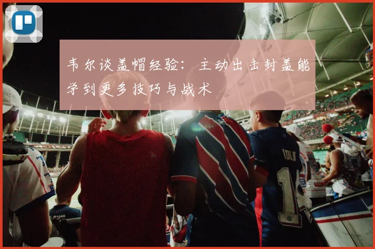 韦尔谈盖帽经验：主动出击封盖能学到更多技巧与战术