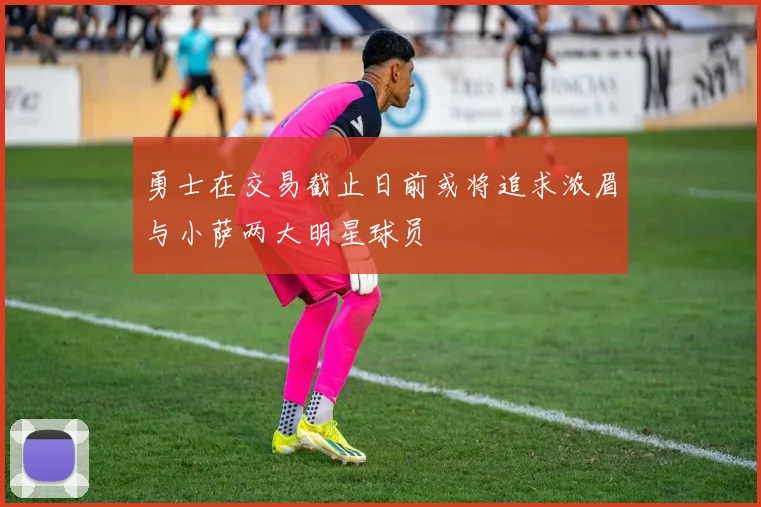 勇士在交易截止日前或将追求浓眉与小萨两大明星球员