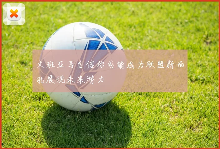 文班亚马自信称或能成为联盟新面孔展现未来潜力