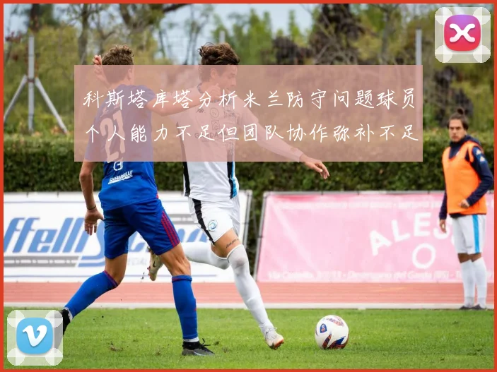 科斯塔库塔分析米兰防守问题球员个人能力不足但团队协作弥补不足之处
