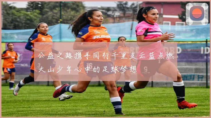 公益之路携手同行千里支云蓝点燃大山少年心中的足球梦想