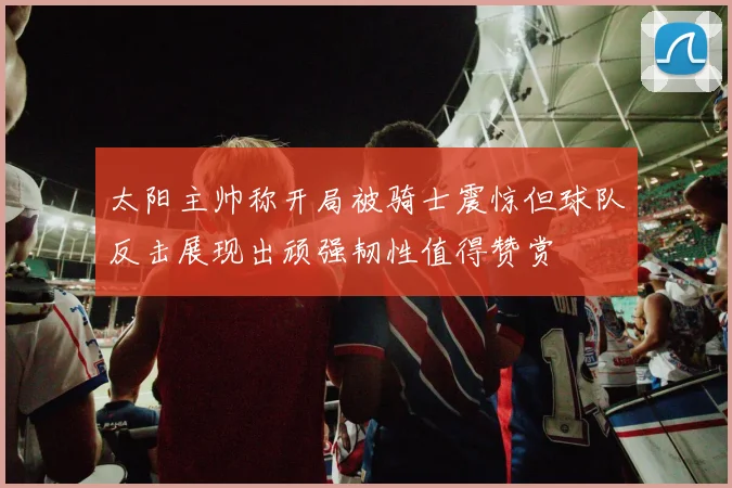 太阳主帅称开局被骑士震惊但球队反击展现出顽强韧性值得赞赏