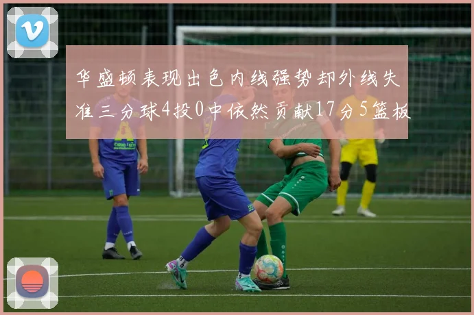 华盛顿表现出色内线强势却外线失准三分球4投0中依然贡献17分5篮板4盖帽