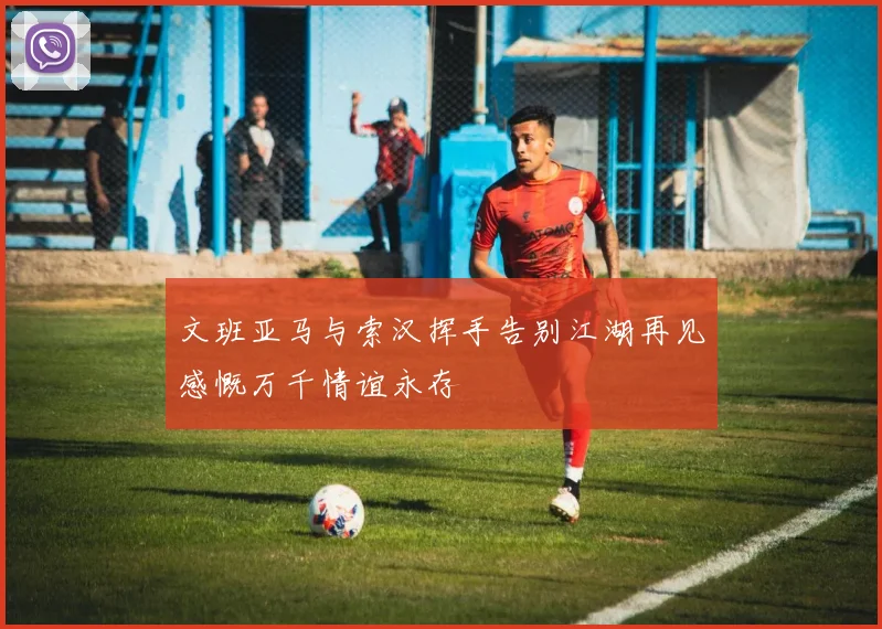 文班亚马与索汉挥手告别江湖再见感慨万千情谊永存