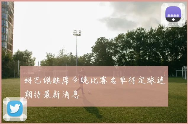 姆巴佩缺席今晚比赛名单待定球迷期待最新消息