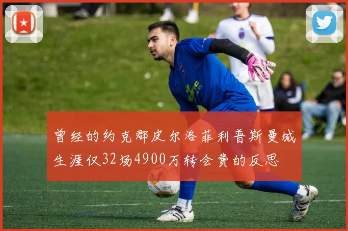 曾经的约克郡皮尔洛菲利普斯曼城生涯仅32场4900万转会费的反思