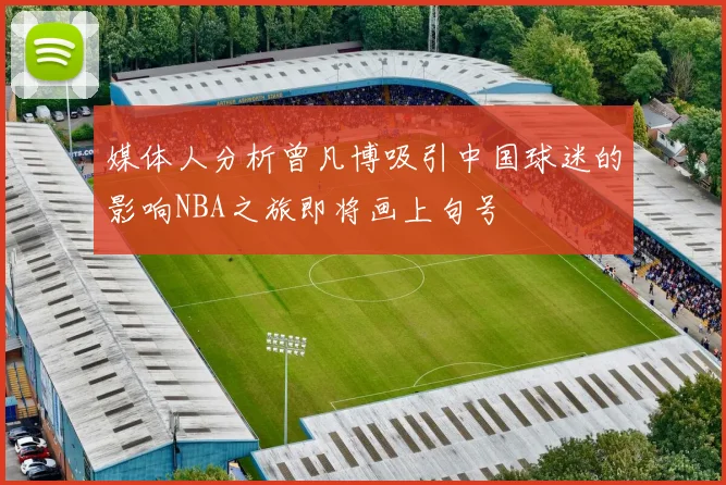 媒体人分析曾凡博吸引中国球迷的影响NBA之旅即将画上句号