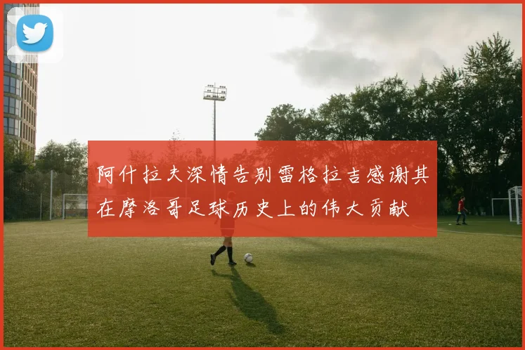 阿什拉夫深情告别雷格拉吉感谢其在摩洛哥足球历史上的伟大贡献