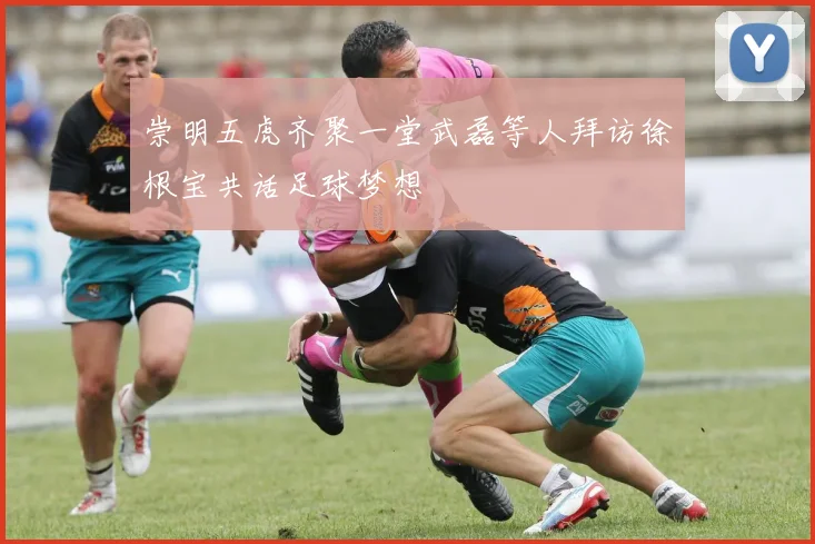 崇明五虎齐聚一堂武磊等人拜访徐根宝共话足球梦想