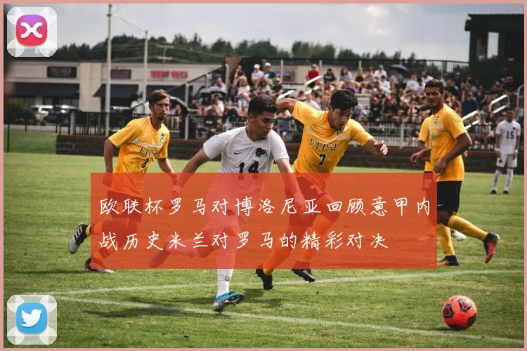 欧联杯罗马对博洛尼亚回顾意甲内战历史米兰对罗马的精彩对决