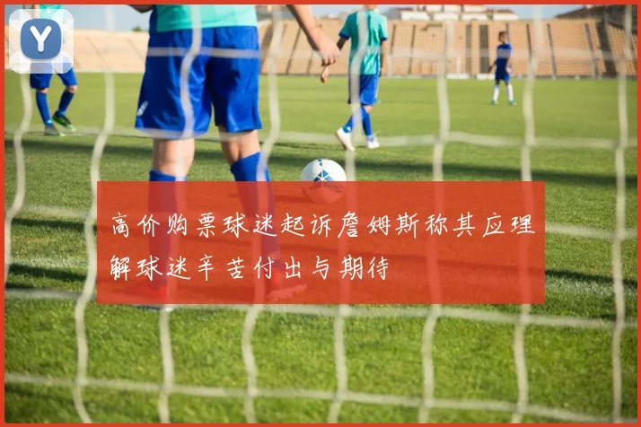 高价购票球迷起诉詹姆斯称其应理解球迷辛苦付出与期待