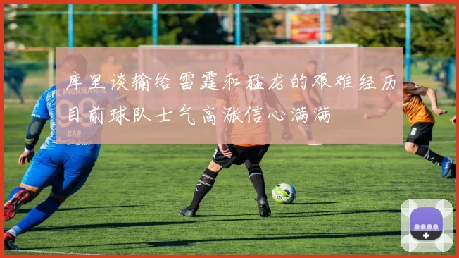 库里谈输给雷霆和猛龙的艰难经历目前球队士气高涨信心满满