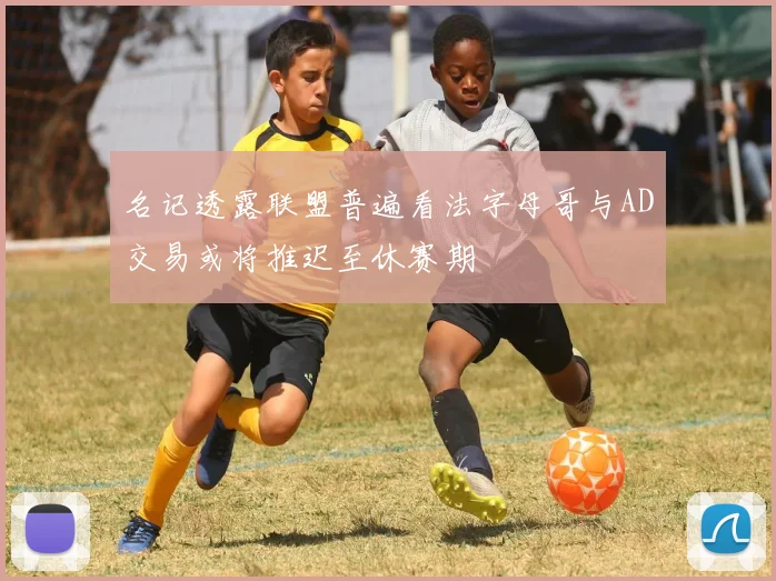 名记透露联盟普遍看法字母哥与AD交易或将推迟至休赛期