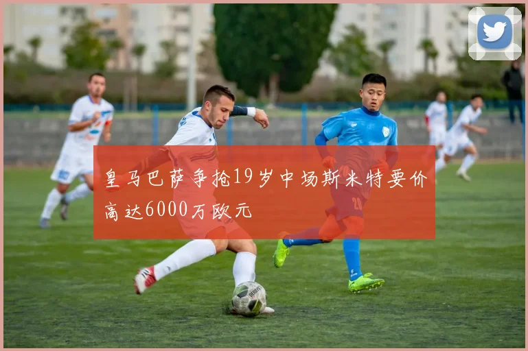 皇马巴萨争抢19岁中场斯米特要价高达6000万欧元