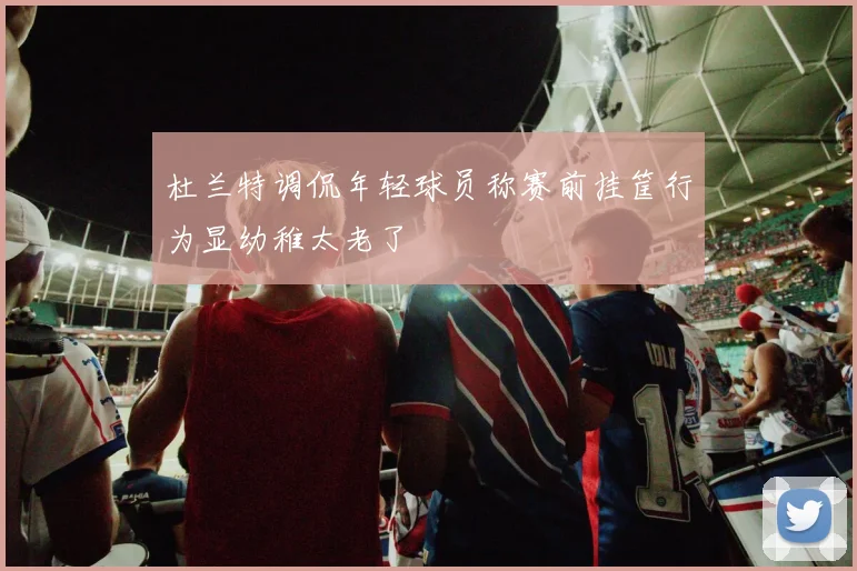 杜兰特调侃年轻球员称赛前挂筐行为显幼稚太老了