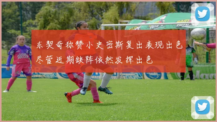 东契奇称赞小史密斯复出表现出色尽管近期缺阵依然发挥出色