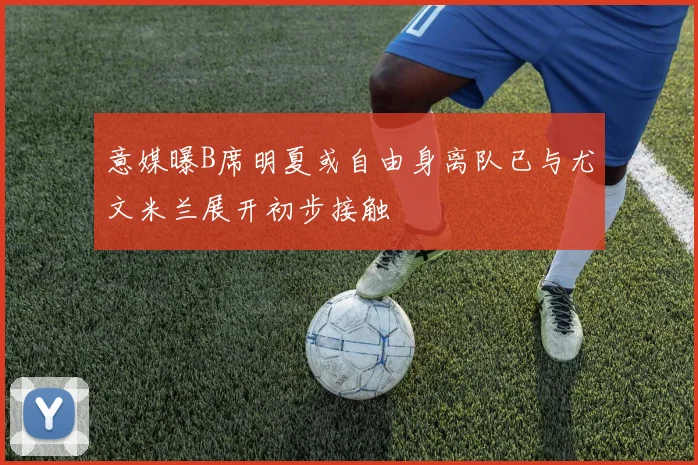 意媒曝B席明夏或自由身离队已与尤文米兰展开初步接触