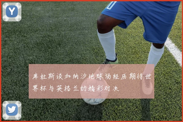 库杜斯谈加纳沙地球场经历期待世界杯与英格兰的精彩对决