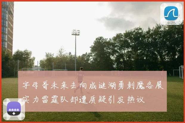 字母哥未来去向成谜湖勇刺魔各展实力雷霆队却遭质疑引发热议