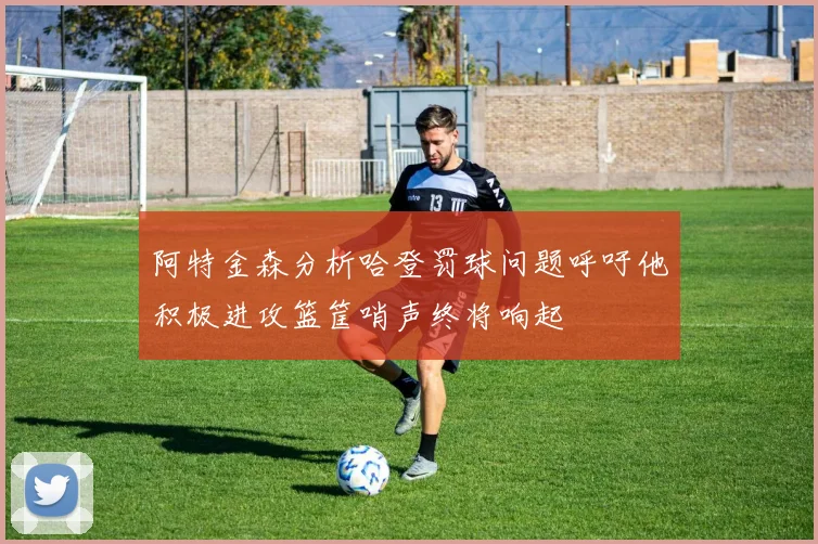 阿特金森分析哈登罚球问题呼吁他积极进攻篮筐哨声终将响起