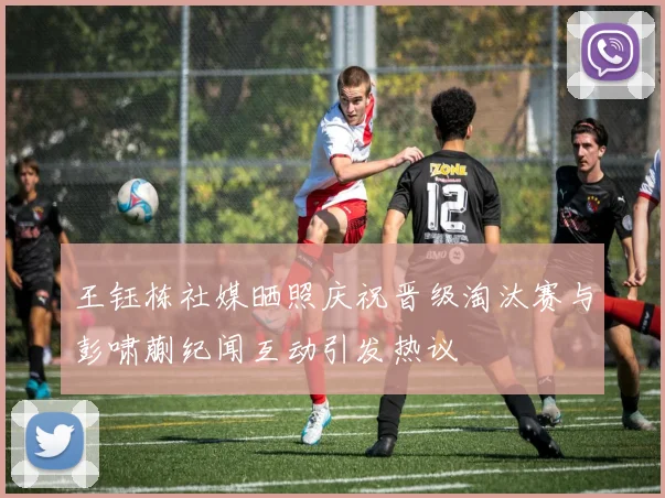 王钰栋社媒晒照庆祝晋级淘汰赛与彭啸蒯纪闻互动引发热议