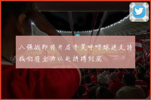 八强战即将开启李昊呼吁球迷支持我们将全力以赴拼搏到底