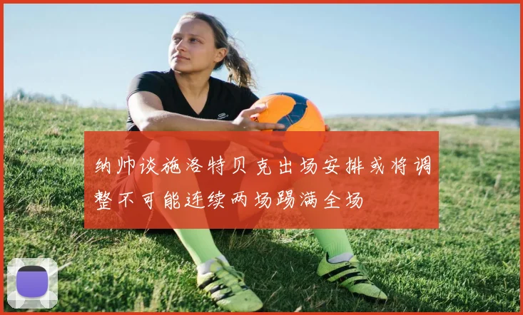 纳帅谈施洛特贝克出场安排或将调整不可能连续两场踢满全场