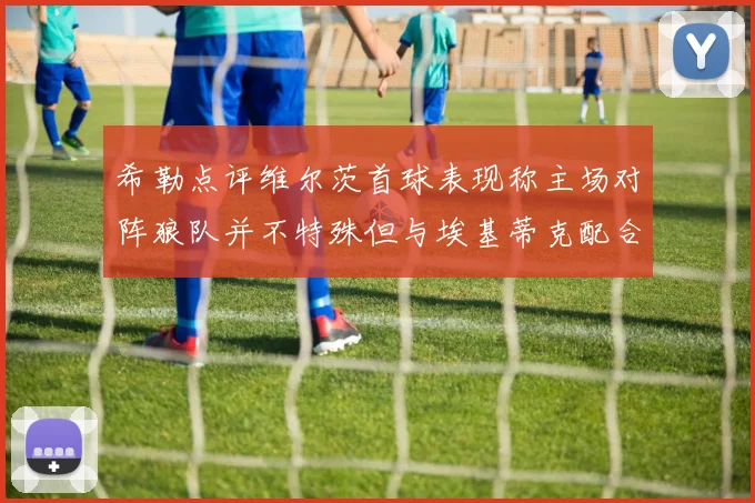 希勒点评维尔茨首球表现称主场对阵狼队并不特殊但与埃基蒂克配合默契