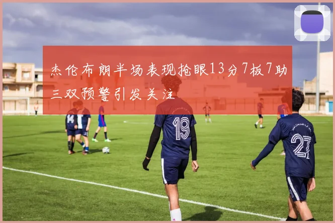 杰伦布朗半场表现抢眼13分7板7助三双预警引发关注