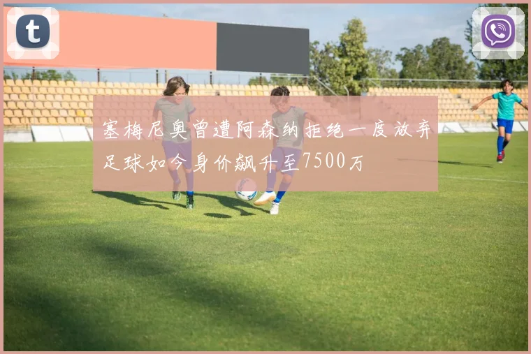 塞梅尼奥曾遭阿森纳拒绝一度放弃足球如今身价飙升至7500万